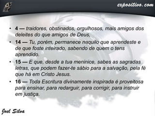 • 4 — traidores, obstinados, orgulhosos, mais amigos dos
deleites do que amigos de Deus,
• 14 — Tu, porém, permanece naquilo que aprendeste e
de que foste inteirado, sabendo de quem o tens
aprendido.
• 15 — E que, desde a tua meninice, sabes as sagradas
letras, que podem fazer-te sábio para a salvação, pela fé
que há em Cristo Jesus.
• 16 — Toda Escritura divinamente inspirada é proveitosa
para ensinar, para redarguir, para corrigir, para instruir
em justiça.
 