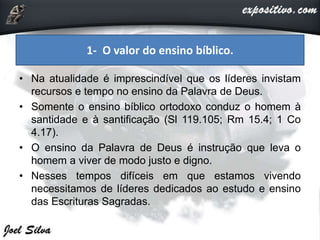 • Na atualidade é imprescindível que os líderes invistam
recursos e tempo no ensino da Palavra de Deus.
• Somente o ensino bíblico ortodoxo conduz o homem à
santidade e à santificação (Sl 119.105; Rm 15.4; 1 Co
4.17).
• O ensino da Palavra de Deus é instrução que leva o
homem a viver de modo justo e digno.
• Nesses tempos difíceis em que estamos vivendo
necessitamos de líderes dedicados ao estudo e ensino
das Escrituras Sagradas.
1- O valor do ensino bíblico.
 