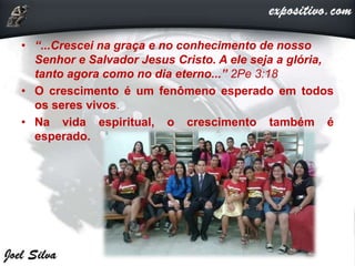 • “...Crescei na graça e no conhecimento de nosso
Senhor e Salvador Jesus Cristo. A ele seja a glória,
tanto agora como no dia eterno...” 2Pe 3:18
• O crescimento é um fenômeno esperado em todos
os seres vivos.
• Na vida espiritual, o crescimento também é
esperado.
 