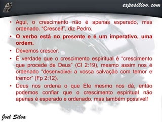 • Aqui, o crescimento não é apenas esperado, mas
ordenado. “Crescei!”, diz Pedro.
• O verbo está no presente e é um imperativo, uma
ordem.
• Devemos crescer.
• É verdade que o crescimento espiritual é “crescimento
que procede de Deus” (Cl 2:19), mesmo assim nos é
ordenado “desenvolvei a vossa salvação com temor e
tremor” (Fp 2:12).
• Deus nos ordena o que Ele mesmo nos dá, então
podemos confiar que o crescimento espiritual não
apenas é esperado e ordenado, mas também possível!
 