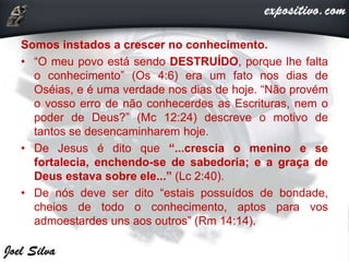 Somos instados a crescer no conhecimento.
• “O meu povo está sendo DESTRUÍDO, porque lhe falta
o conhecimento” (Os 4:6) era um fato nos dias de
Oséias, e é uma verdade nos dias de hoje. “Não provém
o vosso erro de não conhecerdes as Escrituras, nem o
poder de Deus?” (Mc 12:24) descreve o motivo de
tantos se desencaminharem hoje.
• De Jesus é dito que “...crescia o menino e se
fortalecia, enchendo-se de sabedoria; e a graça de
Deus estava sobre ele...” (Lc 2:40).
• De nós deve ser dito “estais possuídos de bondade,
cheios de todo o conhecimento, aptos para vos
admoestardes uns aos outros” (Rm 14:14).
 