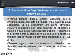 • Vivemos tempos difíceis, porém, sabemos que o
Anticristo ainda não está no mundo, mas muito de seus
seguidores já se encontram em plena atividade,
inclusive realizando sua obra satânica de oposição a
Cristo e a sua Igreja. Assevera-nos a Bíblia: “Filhinhos, é
já a última hora; e, como ouvistes que vem o anticristo,
também agora muitos se têm feito anticristos [...]” (1Jo
2.18).
• Observe alguns dos “instrumentos” utilizados por
Satanás nesses últimos dias contra o rebanho do
Senhor:
2. Combatendo o “espírito do Anticristo” com a
Palavra de Deus.
 