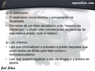a) O relativismo.
• O relativismo moral domina o pensamento na
atualidade.
• Em nome de um falso pluralismo, e do “respeito às
diferenças”, o Diabo vem convencendo as pessoas de
que nada é errado, tudo é relativo.
b) Leis infames.
• Leis que criminalizam e preveem a prisão daqueles que
usam textos da Bíblia para falar contra o
homossexualismo.
• Leis que querem legalizar o uso de drogas e a prática do
aborto.
 