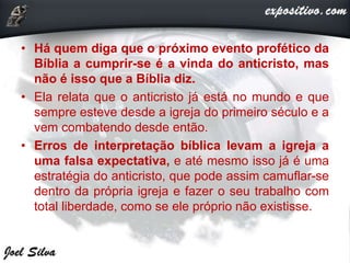 • Há quem diga que o próximo evento profético da
Bíblia a cumprir-se é a vinda do anticristo, mas
não é isso que a Bíblia diz.
• Ela relata que o anticristo já está no mundo e que
sempre esteve desde a igreja do primeiro século e a
vem combatendo desde então.
• Erros de interpretação bíblica levam a igreja a
uma falsa expectativa, e até mesmo isso já é uma
estratégia do anticristo, que pode assim camuflar-se
dentro da própria igreja e fazer o seu trabalho com
total liberdade, como se ele próprio não existisse.
 