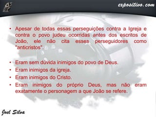 • Apesar de todas essas perseguições contra a Igreja e
contra o povo judeu ocorridas antes dos escritos de
João, ele não cita esses perseguidores como
"anticristos".
• Eram sem dúvida inimigos do povo de Deus.
• Eram inimigos da igreja.
• Eram inimigos do Cristo.
• Eram inimigos do próprio Deus, mas não eram
exatamente o personagem a que João se refere.
 