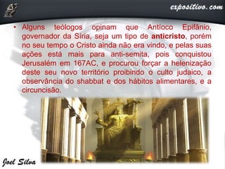 • Alguns teólogos opinam que Antíoco Epifânio,
governador da Síria, seja um tipo de anticristo, porém
no seu tempo o Cristo ainda não era vindo, e pelas suas
ações está mais para anti-semita, pois conquistou
Jerusalém em 167AC, e procurou forçar a helenização
deste seu novo território proibindo o culto judaico, a
observância do shabbat e dos hábitos alimentares, e a
circuncisão.
 