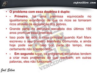 • O problema com essa doutrina é duplo:
• - Primeiro, há uma premissa equivocada no
igualitarismo econômico de que os ricos se tornaram
ricos através da exploração dos pobres.
• Grande parte da literatura socialista dos últimos 150
anos promove essa premissa.
• Isso pode ter sido o caso principal quando Karl Marx
escreveu o seu primeiro Manifesto Comunista, e ainda
hoje pode ser o caso por parte do tempo, mas
certamente não o tempo todo.
• - Em segundo lugar, os programas socialistas tendem
a criar mais problemas do que resolvem; em outras
palavras, eles não funcionam.
 