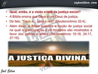 • Qual, então, é a visão cristã da justiça social?
• A Bíblia ensina que Deus é um Deus de justiça.
• De fato, "Deus é... justo e reto" (Deuteronômio 32:4).
• Além disso, a Bíblia sustenta a noção de justiça social
na qual a preocupação e os cuidados são mostrados a
favor dos pobres e aflitos (Deuteronômio 10:18, 24:17,
27:19).
 