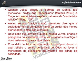 • Quando Jesus pregou o Sermão do Monte, Ele
mencionou cuidar dos "pequeninos" (Mateus 25:40) e
Tiago, em sua epístola, expõe a natureza da "verdadeira
religião" (Tiago 1:27).
• Assim, se por "justiça social" queremos dizer que a
sociedade tem a obrigação moral de cuidar dos menos
afortunados, então isso é correto.
• Deus sabe que, devido à queda, haverá viúvas, órfãos e
peregrinos na sociedade, e Ele fez provisões no antigo e
novo testamento para cuidar deles.
• O modelo de tal comportamento é o próprio Jesus, o
qual refletiu o senso de justiça de Deus ao levar a
mensagem do evangelho até mesmo aos párias da
sociedade.
 
