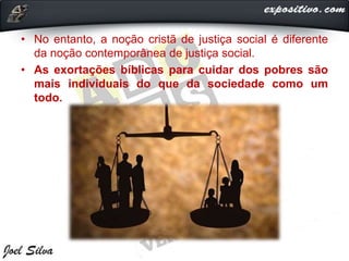 • No entanto, a noção cristã de justiça social é diferente
da noção contemporânea de justiça social.
• As exortações bíblicas para cuidar dos pobres são
mais individuais do que da sociedade como um
todo.
 