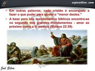 • Em outras palavras, cada cristão é encorajado a
fazer o que puder para ajudar o "menor destes."
• A base para tais mandamentos bíblicos encontra-se
no segundo dos grandes mandamentos - amar ao
próximo como a si mesmo (Mateus 22:39).
 