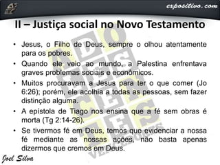 II – Justiça social no Novo Testamento
• Jesus, o Filho de Deus, sempre o olhou atentamente
para os pobres.
• Quando ele veio ao mundo, a Palestina enfrentava
graves problemas sociais e econômicos.
• Muitos procuravam a Jesus para ter o que comer (Jo
6:26); porém, ele acolhia a todas as pessoas, sem fazer
distinção alguma.
• A epístola de Tiago nos ensina que a fé sem obras é
morta (Tg 2:14-26).
• Se tivermos fé em Deus, temos que evidenciar a nossa
fé mediante as nossas ações, não basta apenas
dizermos que cremos em Deus.
 
