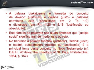 • A palavra diakaiosune é formada do conceito
de dikaioo (justificar) e dikaios (justo) e palavras
correlatas, dike (penalidade em 2 Ts 1.9)
e diakaiosis (em Rm 4.25 e 5.18 “justificação ou
absolvição).
• Esta família de palavras nos ajuda entender que “justiça
social” significa agir de modo justo ou reto.
• No hebraico a palavra tsadhak (justificar), tseddik (justo)
e tsedek outsedhakah (retidão ou justificação) é a
principal fonte deste conceito no Novo Testamento (cf.
D.E.H. Whiteley,The Theology of St. Paul, Philadelphia,
1964, p. 157).
 