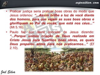 • Praticar justiça seria praticar boas obras do modo que
Jesus ordenou: “...Assim brilhe a luz de você diante
dos homens, para que vejam as suas boas obras e
glorifiquem ao Pai de vocês, que está nos céus...”
(Mt 5.16).
• Paulo faz eco deste conceito de Jesus dizendo:
“...Porque somos criação de Deus realizada em
Cristo Jesus para fazermos boas obras, as quais
Deus preparou antes para nos praticarmos...” (Ef
2.10).
 