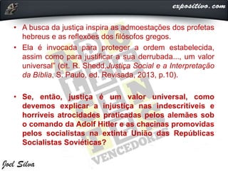 • A busca da justiça inspira as admoestações dos profetas
hebreus e as reflexões dos filósofos gregos.
• Ela é invocada para proteger a ordem estabelecida,
assim como para justificar a sua derrubada..., um valor
universal” (cit. R. Shedd,Justiça Social e a Interpretação
da Bíblia, S. Paulo, ed. Revisada, 2013, p.10).
• Se, então, justiça é um valor universal, como
devemos explicar a injustiça nas indescritíveis e
horríveis atrocidades praticadas pelos alemães sob
o comando da Adolf Hitler e as chacinas promovidas
pelos socialistas na extinta União das Repúblicas
Socialistas Soviéticas?
 