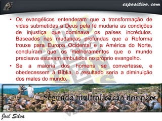 • Os evangélicos entenderam que a transformação de
vidas submetidas a Deus pela fé mudaria as condições
de injustiça que dominava os países incrédulos.
Baseados nas mudanças profundas que a Reforma
trouxe para Europa Ocidental e a América do Norte,
concluíram que os melhoramentos que o mundo
precisava estavam embutidos no próprio evangelho.
• Se a maioria dos homens se convertesse, e
obedecessem à Bíblia, o resultado seria a diminuição
dos males do mundo.
 