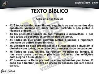 TEXTO BÍBLICO
Atos 2:42-46; 4:32-37
• 42 E todos continuavam firmes, seguindo os ensinamentos dos
apóstolos, vivendo em amor cristão, partindo o pão juntos e
fazendo orações.
• 43 Os apóstolos faziam muitos milagres e maravilhas, e por
isso todas as pessoas estavam cheias de temor.
• 44 Todos os que criam estavam juntos e unidos e repartiam
uns com os outros o que tinham.
• 45 Vendiam as suas propriedades e outras coisas e dividiam o
dinheiro com todos, de acordo com a necessidade de cada um.
• 46 Todos os dias, unidos, se reuniam no pátio do Templo. E
nas suas casas partiam o pão e participavam das refeições
com alegria e humildade.
• 47 Louvavam a Deus por tudo e eram estimados por todos. E
cada dia o Senhor juntava ao grupo as pessoas que iam sendo
salvas.
 