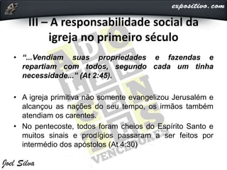 III – A responsabilidade social da
igreja no primeiro século
• “...Vendiam suas propriedades e fazendas e
repartiam com todos, segundo cada um tinha
necessidade...” (At 2:45).
• A igreja primitiva não somente evangelizou Jerusalém e
alcançou as nações do seu tempo, os irmãos também
atendiam os carentes.
• No pentecoste, todos foram cheios do Espírito Santo e
muitos sinais e prodígios passaram a ser feitos por
intermédio dos apóstolos (At 4:30)
 