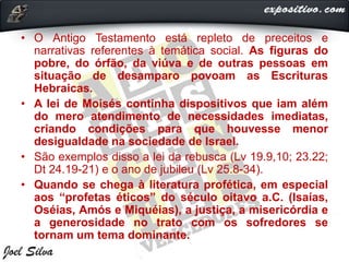 • O Antigo Testamento está repleto de preceitos e
narrativas referentes à temática social. As figuras do
pobre, do órfão, da viúva e de outras pessoas em
situação de desamparo povoam as Escrituras
Hebraicas.
• A lei de Moisés continha dispositivos que iam além
do mero atendimento de necessidades imediatas,
criando condições para que houvesse menor
desigualdade na sociedade de Israel.
• São exemplos disso a lei da rebusca (Lv 19.9,10; 23.22;
Dt 24.19-21) e o ano de jubileu (Lv 25.8-34).
• Quando se chega à literatura profética, em especial
aos “profetas éticos” do século oitavo a.C. (Isaías,
Oséias, Amós e Miquéias), a justiça, a misericórdia e
a generosidade no trato com os sofredores se
tornam um tema dominante.
 