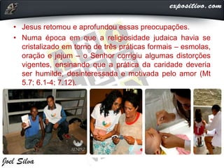 • Jesus retomou e aprofundou essas preocupações.
• Numa época em que a religiosidade judaica havia se
cristalizado em torno de três práticas formais – esmolas,
oração e jejum – o Senhor corrigiu algumas distorções
vigentes, ensinando que a prática da caridade deveria
ser humilde, desinteressada e motivada pelo amor (Mt
5.7; 6.1-4; 7.12).
 