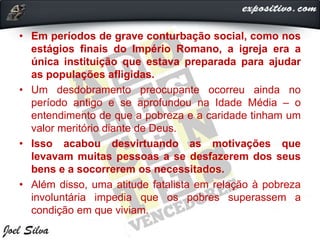 • Em períodos de grave conturbação social, como nos
estágios finais do Império Romano, a igreja era a
única instituição que estava preparada para ajudar
as populações afligidas.
• Um desdobramento preocupante ocorreu ainda no
período antigo e se aprofundou na Idade Média – o
entendimento de que a pobreza e a caridade tinham um
valor meritório diante de Deus.
• Isso acabou desvirtuando as motivações que
levavam muitas pessoas a se desfazerem dos seus
bens e a socorrerem os necessitados.
• Além disso, uma atitude fatalista em relação à pobreza
involuntária impedia que os pobres superassem a
condição em que viviam.
 