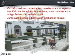 • Os reformadores protestantes questionaram o aspecto
meritório da beneficência medieval, mas mantiveram a
antiga ênfase na caridade cristã.
• Juntos aos órgãos públicos e as instituições sociais.
 