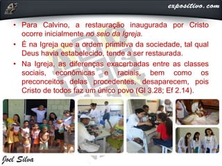 • Para Calvino, a restauração inaugurada por Cristo
ocorre inicialmente no seio da Igreja.
• É na Igreja que a ordem primitiva da sociedade, tal qual
Deus havia estabelecido, tende a ser restaurada.
• Na Igreja, as diferenças exacerbadas entre as classes
sociais, econômicas e raciais, bem como os
preconceitos delas procedentes, desaparecem, pois
Cristo de todos faz um único povo (Gl 3.28; Ef 2.14).
 