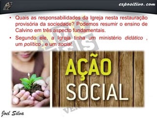 • Quais as responsabilidades da Igreja nesta restauração
provisória da sociedade? Podemos resumir o ensino de
Calvino em três aspecto fundamentais.
• Segundo ele, a Igreja tinha um ministério didático ,
um político , e um social.
 