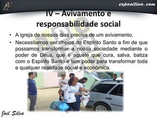IV – Avivamento e
responsabilidade social
• A igreja de nossos dias precisa de um avivamento.
• Necessitamos ser cheios do Espírito Santo a fim de que
possamos transformar a nossa sociedade mediante o
poder de Deus, que é aquele que cura, salva, batiza
com o Espírito Santo e tem poder para transformar toda
e qualquer realidade social e econômica.
 