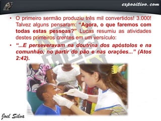 • O primeiro sermão produziu três mil convertidos! 3.000!
Talvez alguns pensaram: “Agora, o que faremos com
todas estas pessoas?” Lucas resumiu as atividades
destes primeiros crentes em um versículo:
• “...E perseveravam na doutrina dos apóstolos e na
comunhão, no partir do pão e nas orações...” (Atos
2:42).
 