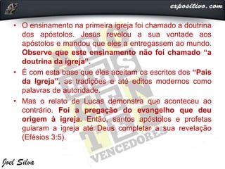 • O ensinamento na primeira igreja foi chamado a doutrina
dos apóstolos. Jesus revelou a sua vontade aos
apóstolos e mandou que eles a entregassem ao mundo.
Observe que este ensinamento não foi chamado “a
doutrina da igreja”.
• É com esta base que eles aceitam os escritos dos “Pais
da Igreja”, as tradições e até editos modernos como
palavras de autoridade.
• Mas o relato de Lucas demonstra que aconteceu ao
contrário. Foi a pregação do evangelho que deu
origem à igreja. Então, santos apóstolos e profetas
guiaram a igreja até Deus completar a sua revelação
(Efésios 3:5).
 