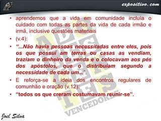 • aprendemos que a vida em comunidade incluía o
cuidado com todas as partes da vida de cada irmão e
irmã, inclusive questões materiais
• (v.4):
• “...Não havia pessoas necessitadas entre eles, pois
os que possuí am terras ou casas as vendiam,
traziam o dinheiro da venda e o colocavam aos pés
dos apóstolos, que o distribuíam segundo a
necessidade de cada um...”.
• E reforça-se a ideia dos encontros regulares de
comunhão e oração (v.12):
• “todos os que creram costumavam reunir-se”.
 