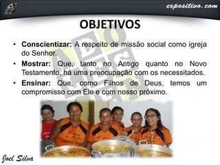 OBJETIVOS
• Conscientizar: A respeito de missão social como igreja
do Senhor.
• Mostrar: Que, tanto no Antigo quanto no Novo
Testamento, há uma preocupação com os necessitados.
• Ensinar: Que, como Filhos de Deus, temos um
compromisso com Ele e com nosso próximo.
 