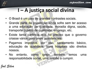 I – A justiça social divina
• O Brasil é um pais de grandes contrastes sociais.
• Grande parte da população ainda sofre sem ter acesso
a uma educação de qualidade, moradia digna, saúde,
transporte público de qualidade, emprego, etc.
• Existe tanta carência que foi preciso que o governo
criasse vários programas assistenciais.
• Pagamos impostos, por isso, saneamento básico,
educação de qualidade, bons hospitais são direitos
nossos.
• No entanto, como igreja, também temos uma
responsabilidade social, uma missão a cumprir.
 