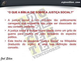 “O QUE A BÍBLIA DIZ SOBRE A JUSTIÇA SOCIAL?”
• A justiça social é um conceito tão politicamente
carregado que realmente não pode ser dissociado do
seu contexto moderno.
• A justiça social é muitas vezes usada como um grito de
guerra para muitos no lado esquerdo do espectro
político.
• Este trecho da pesquisa "Justiça Social" na Wikipédia
(traduzido do inglês) é uma boa definição deste
conceito.
 