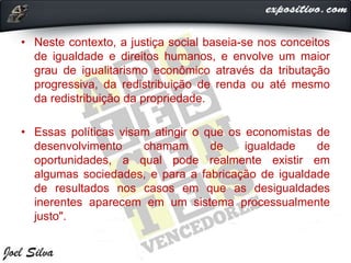 • Neste contexto, a justiça social baseia-se nos conceitos
de igualdade e direitos humanos, e envolve um maior
grau de igualitarismo econômico através da tributação
progressiva, da redistribuição de renda ou até mesmo
da redistribuição da propriedade.
• Essas políticas visam atingir o que os economistas de
desenvolvimento chamam de igualdade de
oportunidades, a qual pode realmente existir em
algumas sociedades, e para a fabricação de igualdade
de resultados nos casos em que as desigualdades
inerentes aparecem em um sistema processualmente
justo".
 