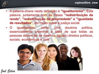 • A palavra-chave nesta definição é "igualitarismo". Esta
palavra, juntamente com as frases "redistribuição de
renda", "redistribuição da propriedade" e "igualdade
de resultados", diz muito sobre a justiça social.
• O igualitarismo, como uma doutrina política,
essencialmente promove a idéia de que todas as
pessoas devem ter os mesmos (iguais) direitos políticos,
sociais, econômicos e civis.
 