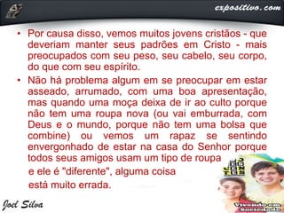 • Por causa disso, vemos muitos jovens cristãos - que
deveriam manter seus padrões em Cristo - mais
preocupados com seu peso, seu cabelo, seu corpo,
do que com seu espírito.
• Não há problema algum em se preocupar em estar
asseado, arrumado, com uma boa apresentação,
mas quando uma moça deixa de ir ao culto porque
não tem uma roupa nova (ou vai emburrada, com
Deus e o mundo, porque não tem uma bolsa que
combine) ou vemos um rapaz se sentindo
envergonhado de estar na casa do Senhor porque
todos seus amigos usam um tipo de roupa
e ele é "diferente", alguma coisa
está muito errada.
 