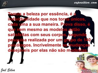 Temos a beleza por essência, é a
individualidade que nos torna únicos,
cada uma a sua maneira. Prova disso, é
que nem mesmo as modelos estão
satisfeitas com seus corpos, segundo
pesquisa realizada por um grupo de 140
psicólogos. Incrivelmente as mudanças
desejáveis por elas não são modestas.
 