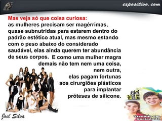 Mas veja só que coisa curiosa:
as mulheres precisam ser magérrimas,
quase subnutridas para estarem dentro do
padrão estético atual, mas mesmo estando
com o peso abaixo do considerado
saudável, elas ainda querem ter abundância
de seus corpos. E como uma mulher magra
demais não tem nem uma coisa,
nem outra,
elas pagam fortunas
aos cirurgiões plásticos
para implantar
próteses de silicone.
 