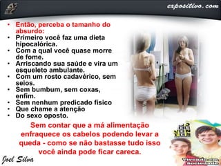 • Então, perceba o tamanho do
absurdo:
• Primeiro você faz uma dieta
hipocalórica.
• Com a qual você quase morre
de fome.
• Arriscando sua saúde e vira um
esqueleto ambulante.
• Com um rosto cadavérico, sem
seios.
• Sem bumbum, sem coxas,
enfim.
• Sem nenhum predicado físico
• Que chame a atenção
• Do sexo oposto.
Sem contar que a má alimentação
enfraquece os cabelos podendo levar a
queda - como se não bastasse tudo isso
você ainda pode ficar careca.
 