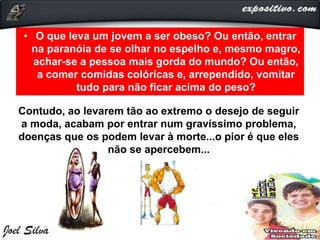 • O que leva um jovem a ser obeso? Ou então, entrar
na paranóia de se olhar no espelho e, mesmo magro,
achar-se a pessoa mais gorda do mundo? Ou então,
a comer comidas colóricas e, arrependido, vomitar
tudo para não ficar acima do peso?
Contudo, ao levarem tão ao extremo o desejo de seguir
a moda, acabam por entrar num gravíssimo problema,
doenças que os podem levar à morte...o pior é que eles
não se apercebem...
 