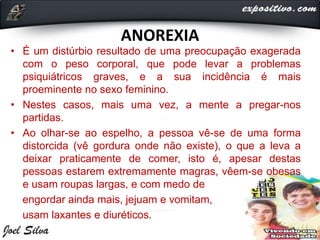 ANOREXIA
• É um distúrbio resultado de uma preocupação exagerada
com o peso corporal, que pode levar a problemas
psiquiátricos graves, e a sua incidência é mais
proeminente no sexo feminino.
• Nestes casos, mais uma vez, a mente a pregar-nos
partidas.
• Ao olhar-se ao espelho, a pessoa vê-se de uma forma
distorcida (vê gordura onde não existe), o que a leva a
deixar praticamente de comer, isto é, apesar destas
pessoas estarem extremamente magras, vêem-se obesas
e usam roupas largas, e com medo de
engordar ainda mais, jejuam e vomitam,
usam laxantes e diuréticos.
 