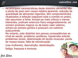 • As principais características deste distúrbio alimentar são
a perda de peso sem causa médica aparente, redução da
quantidade de alimentos ingeridos, têm comportamentos
ritualizados à refeição (separam toda a comida no prato),
não assumem a fome, tornam-se mais críticos e menos
tolerantes, praticam exercício físico exageradamente, só
comem produtos magros ou de baixo valor calórico,
acham-se sempre gordos e possuem um extremo
autocontrole.
No entanto, este distúrbio tem graves conseqüências ao
nível de saúde: problema cardíacos, hipotensão arterial,
problemas renais, deterioração do tecido muscular, perda
de massa óssea, falta de menstruação
(nas mulheres), desnutrição, desidratação,
fadiga, fraqueza e tonturas.
 