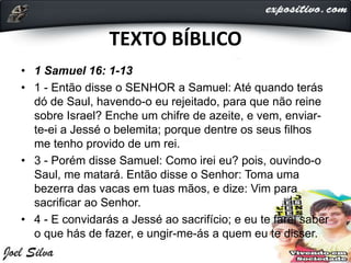 TEXTO BÍBLICO
• 1 Samuel 16: 1-13
• 1 - Então disse o SENHOR a Samuel: Até quando terás
dó de Saul, havendo-o eu rejeitado, para que não reine
sobre Israel? Enche um chifre de azeite, e vem, enviar-
te-ei a Jessé o belemita; porque dentre os seus filhos
me tenho provido de um rei.
• 3 - Porém disse Samuel: Como irei eu? pois, ouvindo-o
Saul, me matará. Então disse o Senhor: Toma uma
bezerra das vacas em tuas mãos, e dize: Vim para
sacrificar ao Senhor.
• 4 - E convidarás a Jessé ao sacrifício; e eu te farei saber
o que hás de fazer, e ungir-me-ás a quem eu te disser.
 