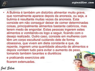 • A Bulimia é também um distúrbio alimentar muito grave,
que normalmente aparece depois da anorexia, ou seja, a
bulimia é resultante muitas vezes da anorexia. Esta
consiste em não conseguir deixar de comer determinadas
coisas, principalmente alimentos bastante calóricos, mas
terem medo de engordar. Estas pessoas ingerem estes
alimentos e vomitando-os logo a seguir, ficando com o
desejo realizado. Outro caso, consiste em mulheres com
têm um corpo escultural cuidando dele de forma
obsessiva, que vivem em dieta constante e que, de
repente, ingerem uma quantidade absurda de alimentos e
depois vomitam tudo para evitar o aumento de peso,
tomando também laxantes e diuréticos
e praticando exercícios até
ficarem extenuadas.
 
