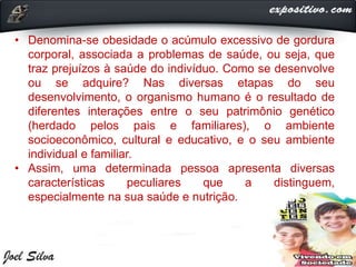 • Denomina-se obesidade o acúmulo excessivo de gordura
corporal, associada a problemas de saúde, ou seja, que
traz prejuízos à saúde do indivíduo. Como se desenvolve
ou se adquire? Nas diversas etapas do seu
desenvolvimento, o organismo humano é o resultado de
diferentes interações entre o seu patrimônio genético
(herdado pelos pais e familiares), o ambiente
socioeconômico, cultural e educativo, e o seu ambiente
individual e familiar.
• Assim, uma determinada pessoa apresenta diversas
características peculiares que a distinguem,
especialmente na sua saúde e nutrição.
 