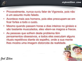 • Provavelmente, nunca ouviu falar de Vigorexia, pois não
é um assunto muito falado.
• Acontece mais aos homens, pois eles preocupam-se em
ficar fortes a todo o custo.
• Mesmo quando passam horas e dias inteiros no ginásio e
são bastante musculados, eles vêem-se magros e fracos.
• As pessoas que sofrem deste problema têm
pensamentos obsessivos, e todos eles executam alguns
rituais repetitivos diante do espelho, onde a sua mente
lhes mostra uma imagem distorcida da realidade.
 