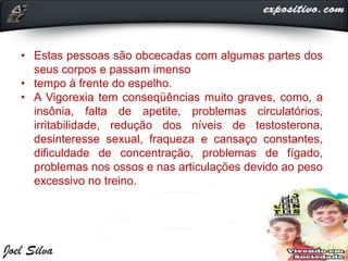 • Estas pessoas são obcecadas com algumas partes dos
seus corpos e passam imenso
• tempo à frente do espelho.
• A Vigorexia tem conseqüências muito graves, como, a
insônia, falta de apetite, problemas circulatórios,
irritabilidade, redução dos níveis de testosterona,
desinteresse sexual, fraqueza e cansaço constantes,
dificuldade de concentração, problemas de fígado,
problemas nos ossos e nas articulações devido ao peso
excessivo no treino.
 