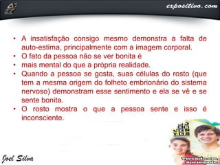 • A insatisfação consigo mesmo demonstra a falta de
auto-estima, principalmente com a imagem corporal.
• O fato da pessoa não se ver bonita é
• mais mental do que a própria realidade.
• Quando a pessoa se gosta, suas células do rosto (que
tem a mesma origem do folheto embrionário do sistema
nervoso) demonstram esse sentimento e ela se vê e se
sente bonita.
• O rosto mostra o que a pessoa sente e isso é
inconsciente.
 